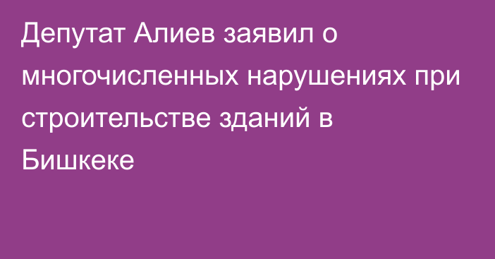 Депутат Алиев заявил о многочисленных нарушениях при строительстве зданий в Бишкеке