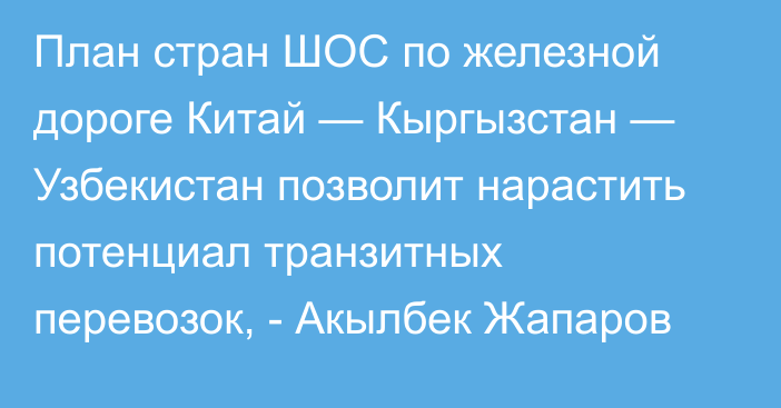 План стран ШОС по железной дороге Китай — Кыргызстан — Узбекистан позволит нарастить потенциал транзитных перевозок, - Акылбек Жапаров