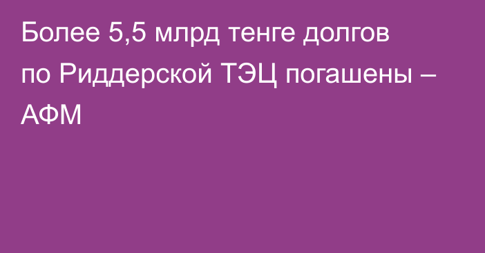 Более 5,5 млрд тенге долгов по Риддерской ТЭЦ погашены – АФМ