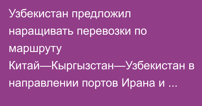 Узбекистан предложил наращивать перевозки по маршруту Китай—Кыргызстан—Узбекистан в направлении портов Ирана и Пакистана