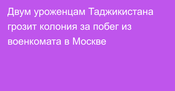 Двум уроженцам Таджикистана грозит колония за побег из военкомата в Москве