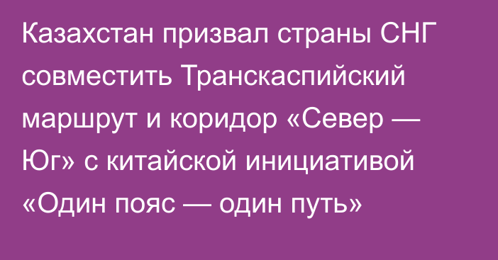 Казахстан призвал страны СНГ совместить Транскаспийский маршрут и коридор «Север — Юг» с китайской инициативой «Один пояс — один путь»