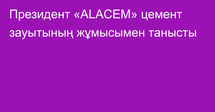 Президент «ALACEM» цемент зауытының жұмысымен танысты