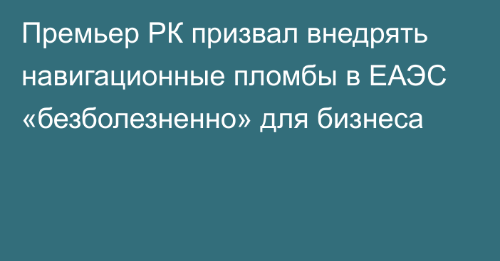 Премьер РК призвал внедрять навигационные пломбы в ЕАЭС «безболезненно» для бизнеса