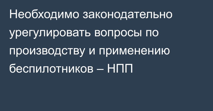 Необходимо законодательно урегулировать вопросы по производству и применению беспилотников – НПП