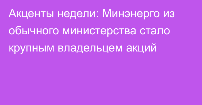 Акценты недели: Минэнерго из обычного министерства стало крупным владельцем акций 