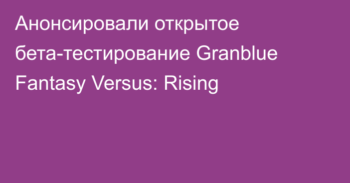 Анонсировали открытое бета-тестирование Granblue Fantasy Versus: Rising