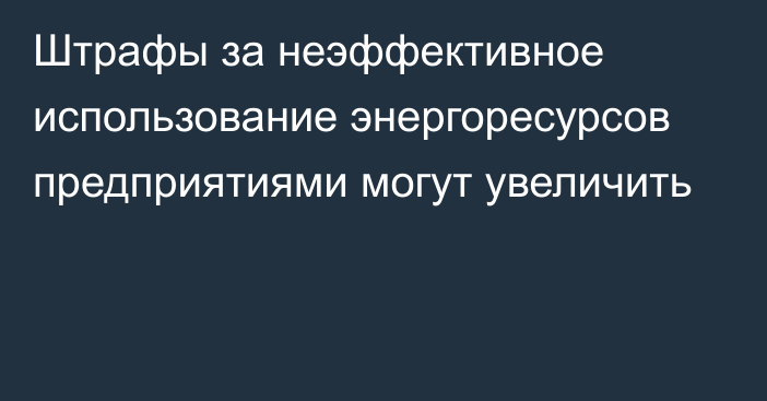 Штрафы за неэффективное использование энергоресурсов предприятиями могут увеличить