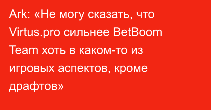 Ark: «Не могу сказать, что Virtus.pro сильнее BetBoom Team хоть в каком-то из игровых аспектов, кроме драфтов»