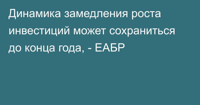 Динамика замедления роста инвестиций может сохраниться до конца года, - ЕАБР