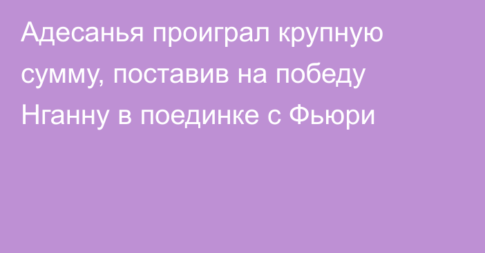 Адесанья проиграл крупную сумму, поставив на победу Нганну в поединке с Фьюри