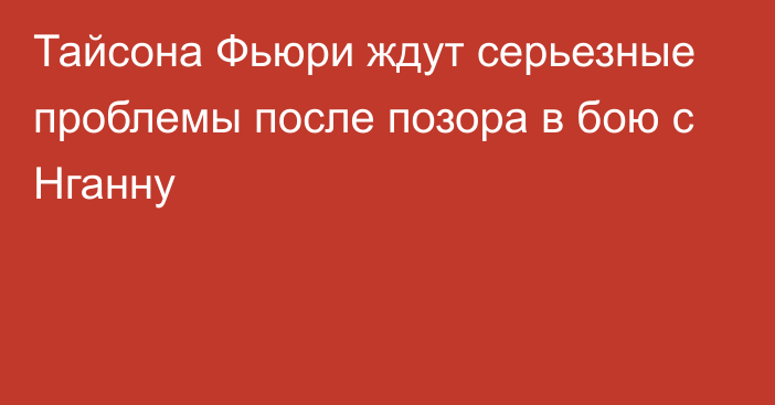 Тайсона Фьюри ждут серьезные проблемы после позора в бою с Нганну