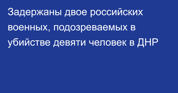 Задержаны двое российских военных, подозреваемых в убийстве девяти человек в ДНР