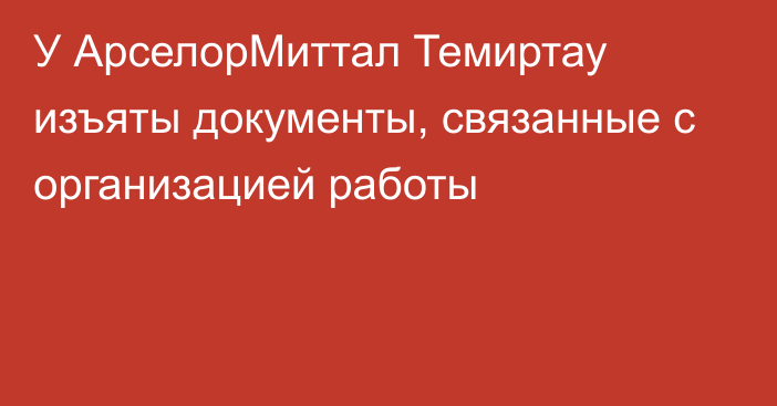 У АрселорМиттал Темиртау изъяты документы, связанные с организацией работы