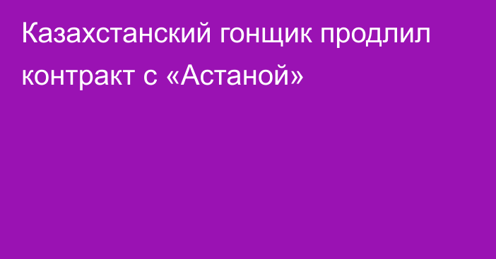 Казахстанский гонщик продлил контракт с «Астаной»