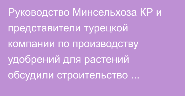 Руководство Минсельхоза КР и представители турецкой компании по производству удобрений для растений обсудили строительство совместного завода