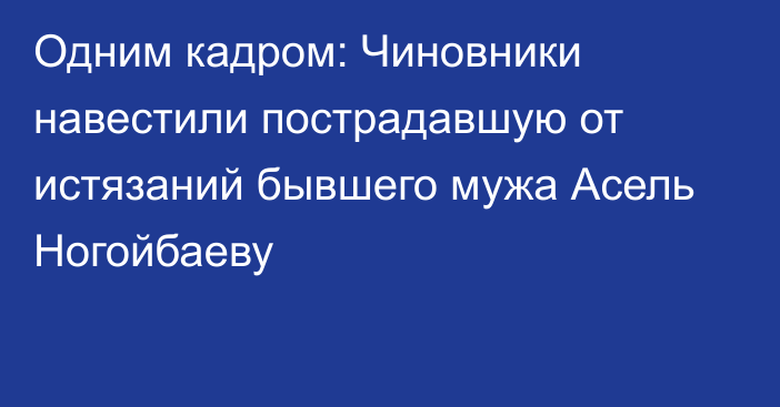 Одним кадром: Чиновники навестили пострадавшую от истязаний бывшего мужа Асель Ногойбаеву