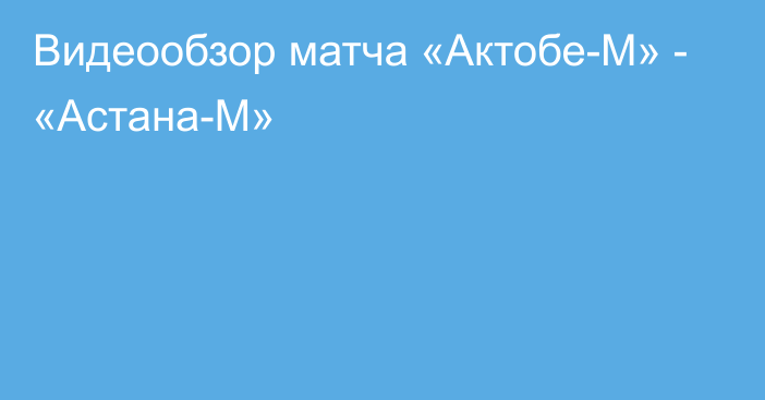 Видеообзор матча «Актобе-М» - «Астана-М»