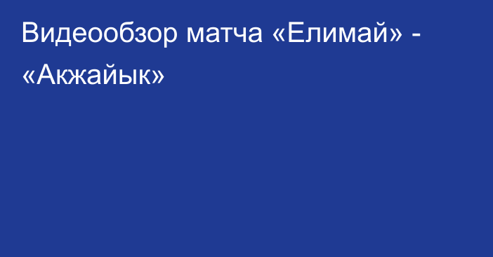 Видеообзор матча «Елимай» - «Акжайык»