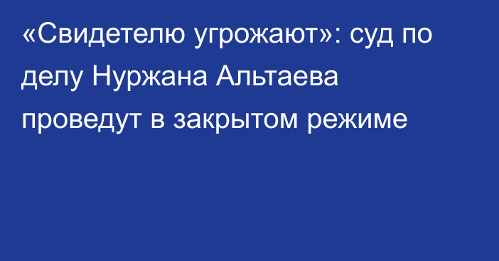 «Свидетелю угрожают»: суд по делу Нуржана Альтаева проведут в закрытом режиме