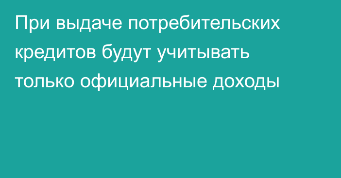 При выдаче потребительских кредитов будут учитывать только официальные доходы