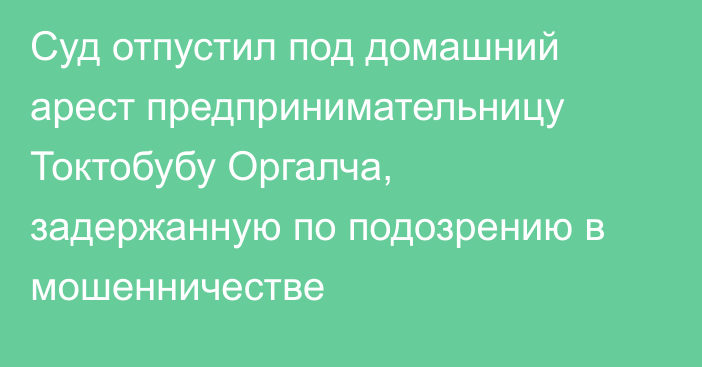 Суд отпустил под домашний арест предпринимательницу Токтобубу Оргалча, задержанную по подозрению в мошенничестве