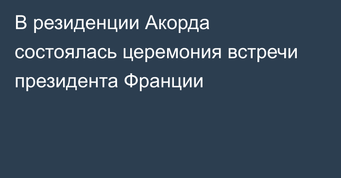 В резиденции Акорда состоялась церемония встречи президента Франции