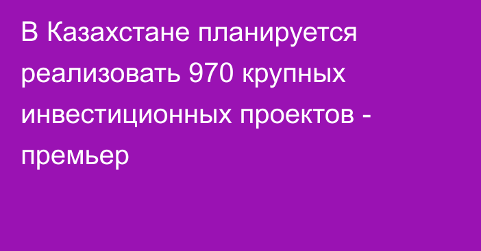 В Казахстане планируется реализовать 970 крупных инвестиционных проектов - премьер