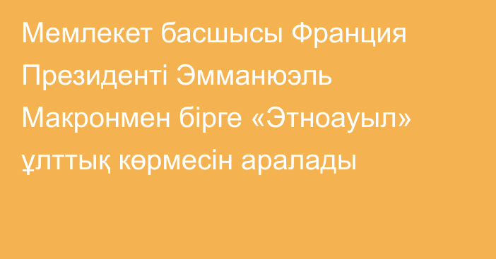 Мемлекет басшысы Франция Президенті Эмманюэль Макронмен бірге «Этноауыл» ұлттық көрмесін аралады