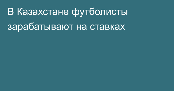 В Казахстане футболисты зарабатывают на ставках