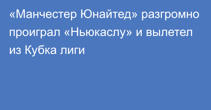 «Манчестер Юнайтед» разгромно проиграл «Ньюкаслу» и вылетел из Кубка лиги