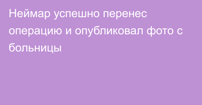 Неймар успешно перенес операцию и опубликовал фото с больницы