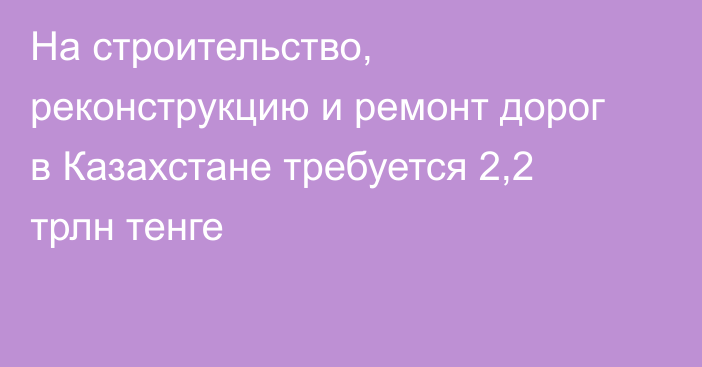 На строительство, реконструкцию и ремонт дорог в Казахстане требуется 2,2 трлн тенге