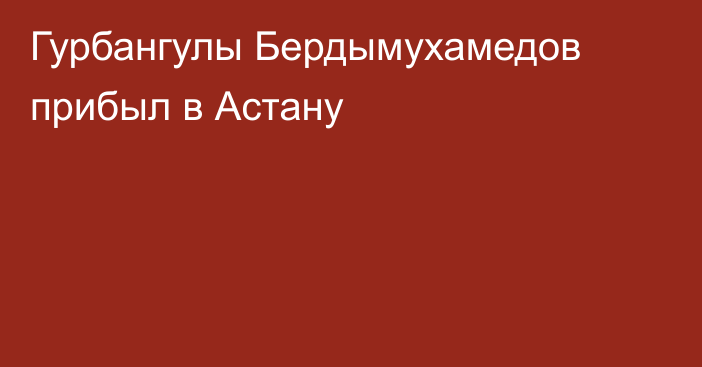 Гурбангулы Бердымухамедов прибыл в Астану