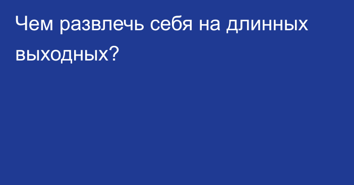 Чем развлечь себя на длинных выходных?