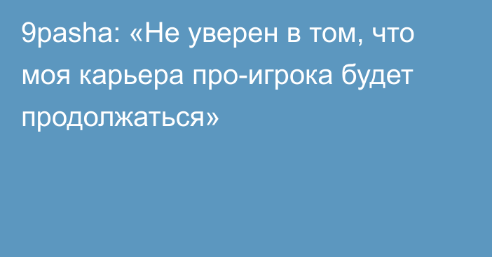 9pasha: «Не уверен в том, что моя карьера про-игрока будет продолжаться»