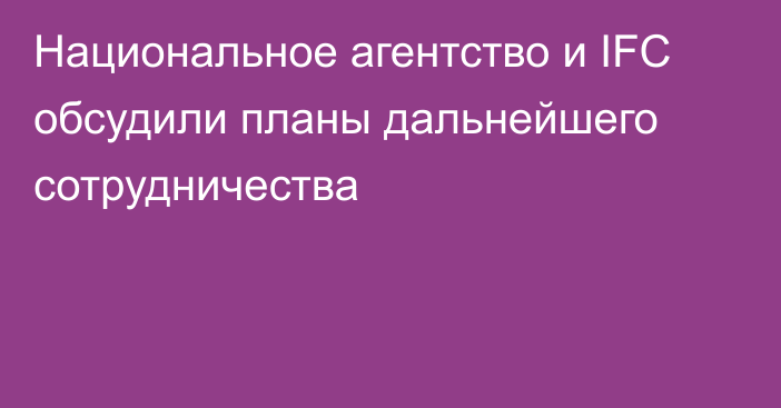 Национальное агентство и IFC обсудили планы дальнейшего сотрудничества