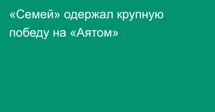 «Семей» одержал крупную победу на «Аятом»