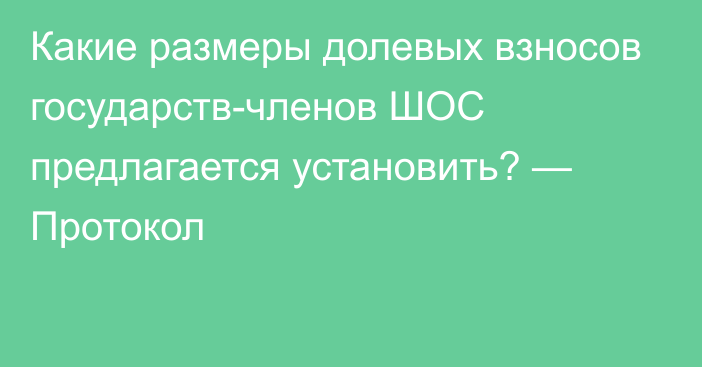 Какие размеры долевых взносов государств-членов ШОС предлагается установить? — Протокол