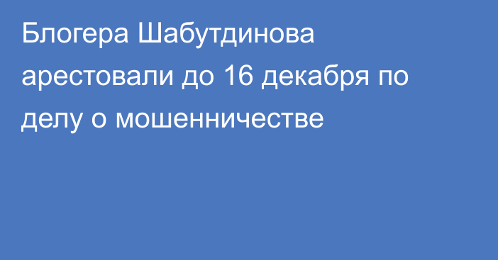 Блогера Шабутдинова арестовали до 16 декабря по делу о мошенничестве