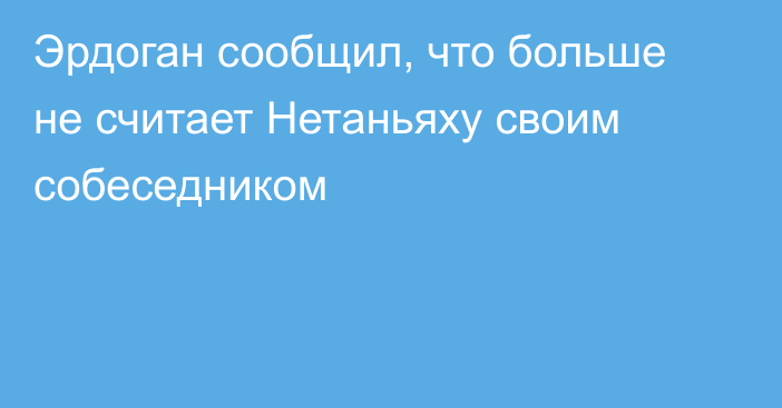 Эрдоган сообщил, что больше не считает Нетаньяху своим собеседником