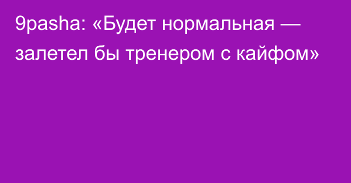 9pasha: «Будет нормальная — залетел бы тренером с кайфом»