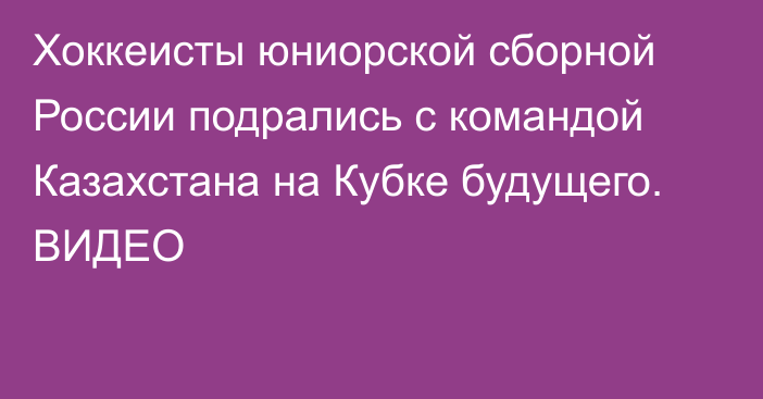 Хоккеисты юниорской сборной России подрались с командой Казахстана на Кубке будущего. ВИДЕО