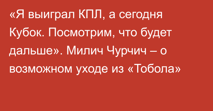 «Я выиграл КПЛ, а сегодня Кубок. Посмотрим, что будет дальше». Милич Чурчич – о возможном уходе из «Тобола»