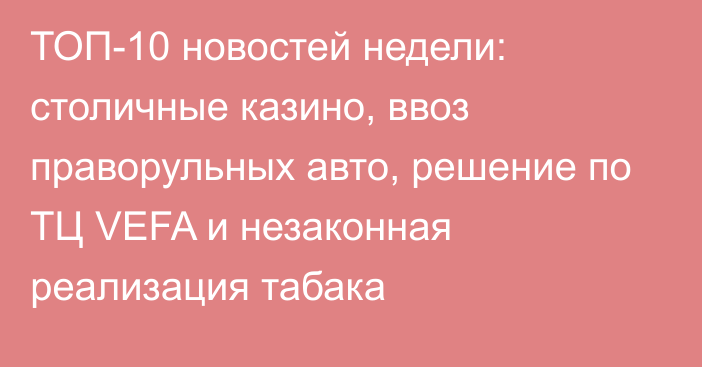 ТОП-10 новостей недели: столичные казино, ввоз праворульных авто, решение по ТЦ VEFA и незаконная реализация табака