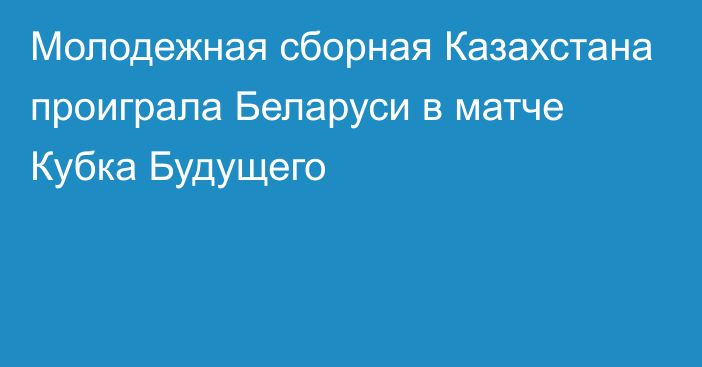 Молодежная сборная Казахстана проиграла Беларуси в матче Кубка Будущего