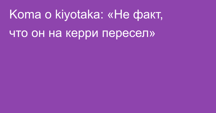 Koma о kiyotaka: «Не факт, что он на керри пересел»