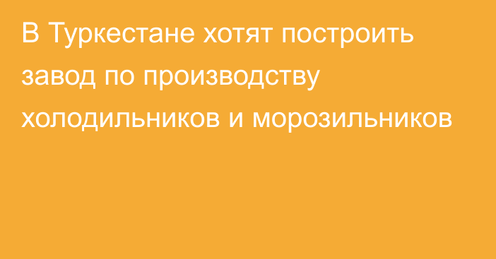 В Туркестане хотят построить завод по производству холодильников и морозильников