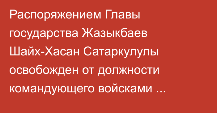 Распоряжением Главы государства Жазыкбаев Шайх-Хасан Сатаркулулы освобожден от должности командующего войсками регионального командования «Астана»