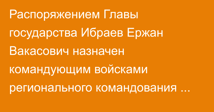 Распоряжением Главы государства Ибраев Ержан Вакасович назначен командующим войсками регионального командования «Астана»